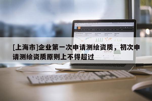 [上海市]企业第一次申请测绘资质，初次申请测绘资质原则上不得超过