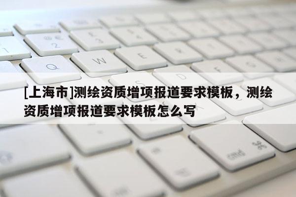 [上海市]测绘资质增项报道要求模板，测绘资质增项报道要求模板怎么写