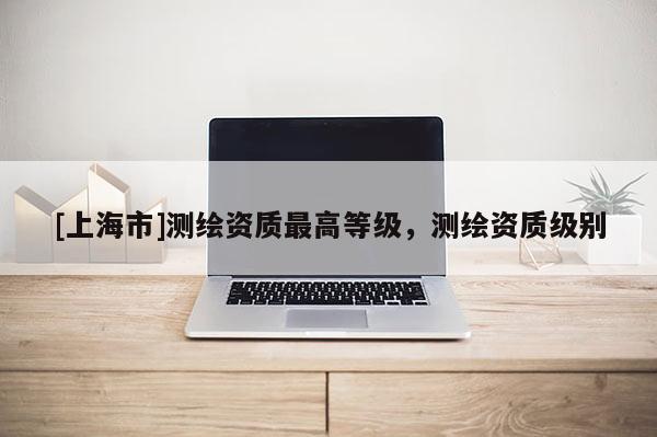 [上海市]测绘资质最高等级，测绘资质级别