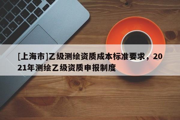 [上海市]乙级测绘资质成本标准要求，2021年测绘乙级资质申报制度