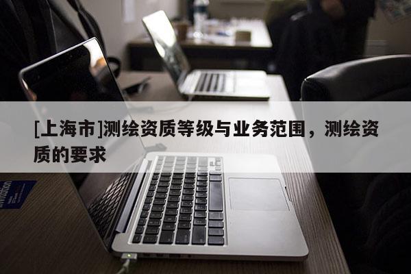 [上海市]测绘资质等级与业务范围，测绘资质的要求