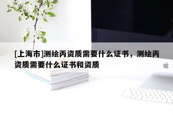 [上海市]测绘丙资质需要什么证书，测绘丙资质需要什么证书和资质