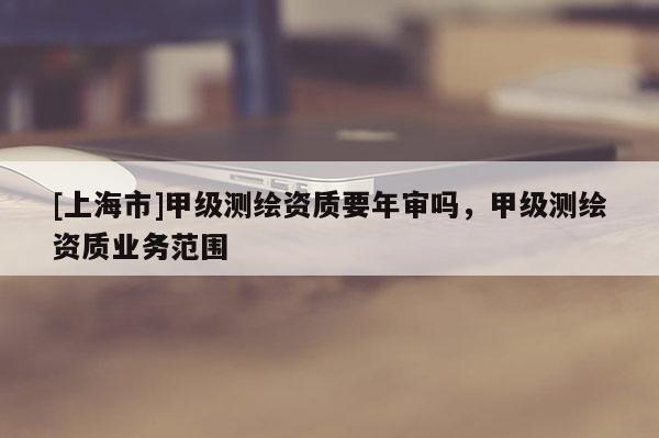 [上海市]甲级测绘资质要年审吗，甲级测绘资质业务范围