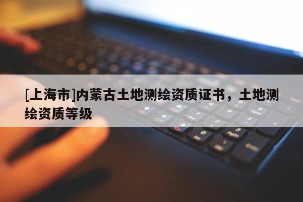 [上海市]内蒙古土地测绘资质证书，土地测绘资质等级