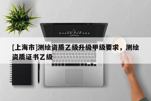 [上海市]测绘资质乙级升级甲级要求，测绘资质证书乙级