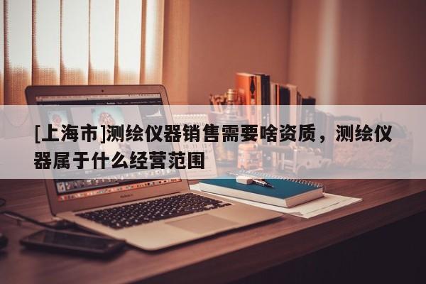 [上海市]测绘仪器销售需要啥资质，测绘仪器属于什么经营范围