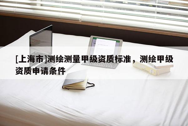 [上海市]测绘测量甲级资质标准，测绘甲级资质申请条件