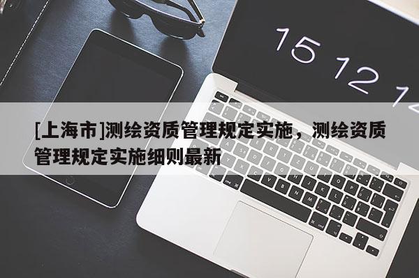 [上海市]测绘资质管理规定实施，测绘资质管理规定实施细则最新