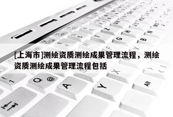 [上海市]测绘资质测绘成果管理流程，测绘资质测绘成果管理流程包括