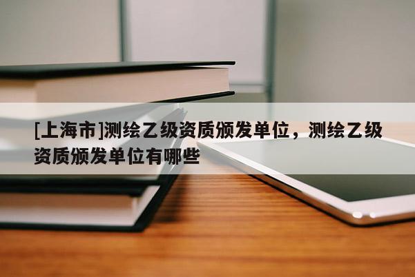 [上海市]测绘乙级资质颁发单位，测绘乙级资质颁发单位有哪些