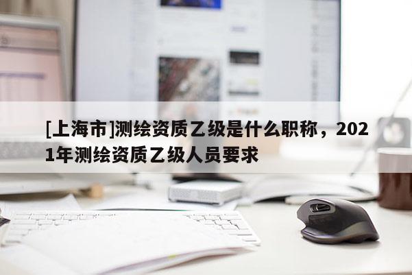 [上海市]测绘资质乙级是什么职称，2021年测绘资质乙级人员要求