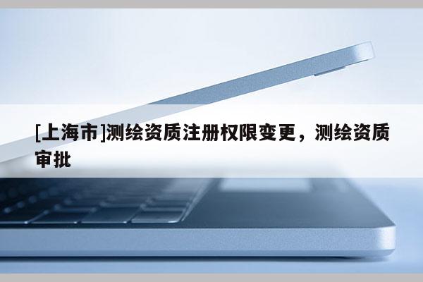 [上海市]测绘资质注册权限变更，测绘资质审批