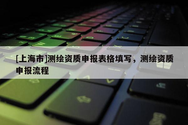[上海市]测绘资质申报表格填写，测绘资质申报流程