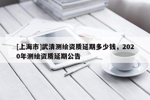 [上海市]武清测绘资质延期多少钱，2020年测绘资质延期公告