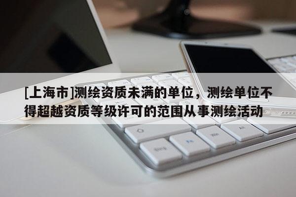 [上海市]测绘资质未满的单位，测绘单位不得超越资质等级许可的范围从事测绘活动