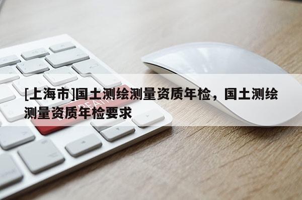 [上海市]国土测绘测量资质年检，国土测绘测量资质年检要求