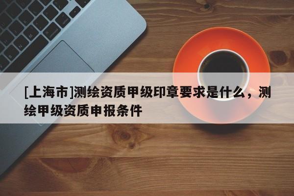 [上海市]测绘资质甲级印章要求是什么，测绘甲级资质申报条件