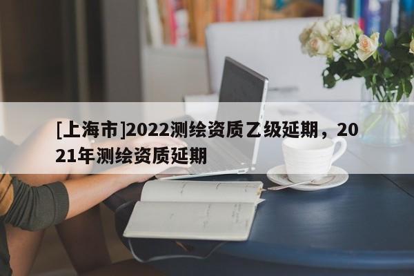 [上海市]2022测绘资质乙级延期，2021年测绘资质延期