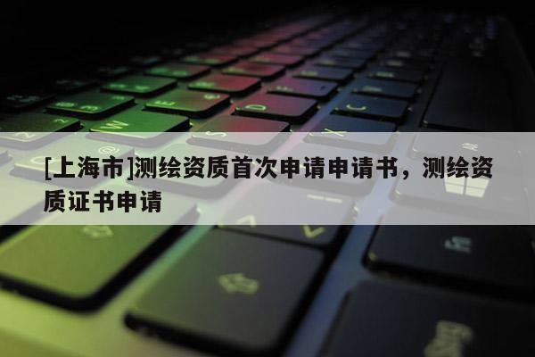 [上海市]测绘资质首次申请申请书，测绘资质证书申请
