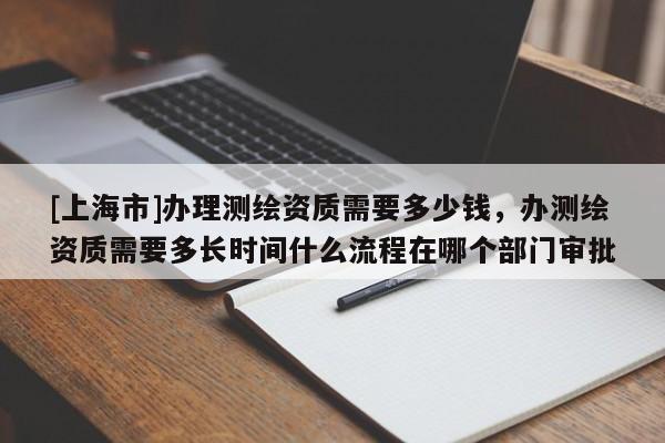 [上海市]办理测绘资质需要多少钱，办测绘资质需要多长时间什么流程在哪个部门审批