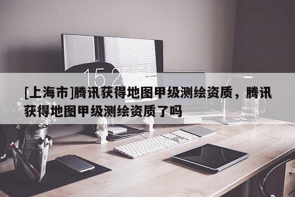 [上海市]腾讯获得地图甲级测绘资质，腾讯获得地图甲级测绘资质了吗