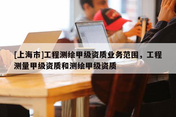 [上海市]工程测绘甲级资质业务范围，工程测量甲级资质和测绘甲级资质