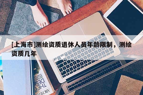 [上海市]测绘资质退休人员年龄限制，测绘资质几年