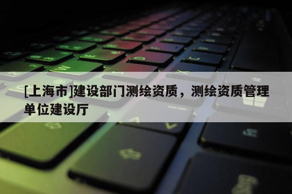 [上海市]建设部门测绘资质，测绘资质管理单位建设厅