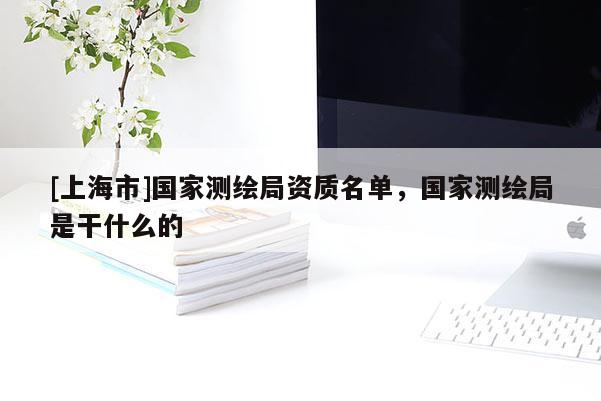 [上海市]国家测绘局资质名单，国家测绘局是干什么的