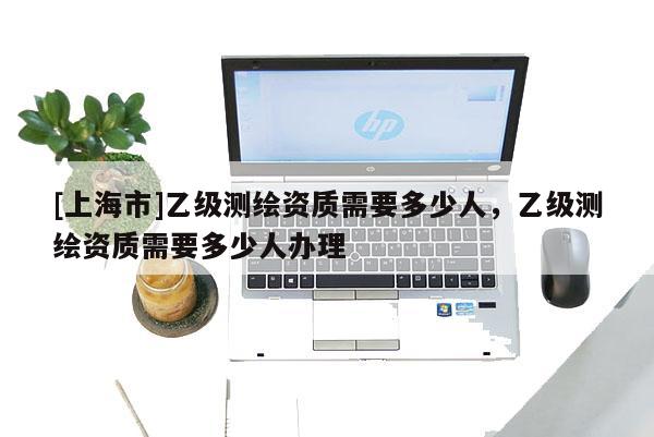 [上海市]乙级测绘资质需要多少人，乙级测绘资质需要多少人办理