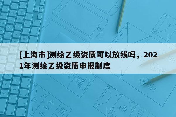 [上海市]测绘乙级资质可以放线吗，2021年测绘乙级资质申报制度