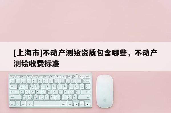 [上海市]不动产测绘资质包含哪些，不动产测绘收费标准