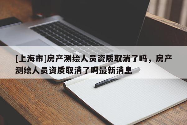 [上海市]房产测绘人员资质取消了吗，房产测绘人员资质取消了吗最新消息