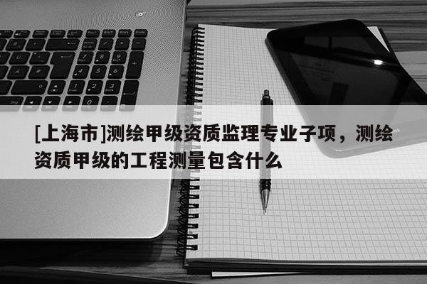 [上海市]测绘甲级资质监理专业子项，测绘资质甲级的工程测量包含什么