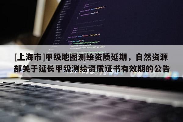 [上海市]甲级地图测绘资质延期，自然资源部关于延长甲级测绘资质证书有效期的公告