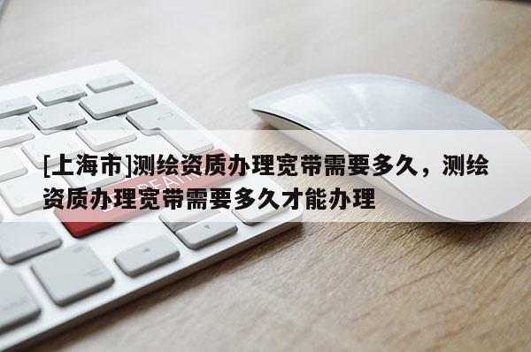 [上海市]测绘资质办理宽带需要多久，测绘资质办理宽带需要多久才能办理