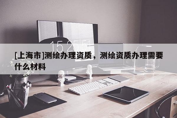[上海市]测绘办理资质，测绘资质办理需要什么材料