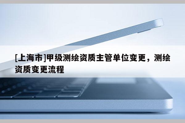 [上海市]甲级测绘资质主管单位变更，测绘资质变更流程