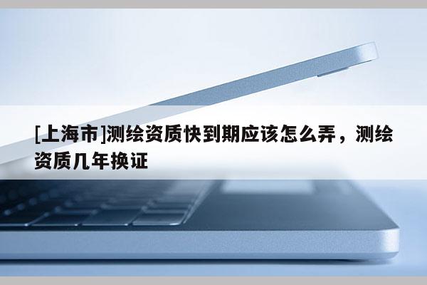 [上海市]测绘资质快到期应该怎么弄，测绘资质几年换证