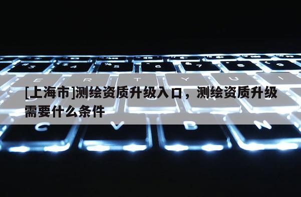 [上海市]测绘资质升级入口，测绘资质升级需要什么条件