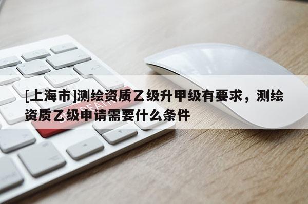 [上海市]测绘资质乙级升甲级有要求，测绘资质乙级申请需要什么条件