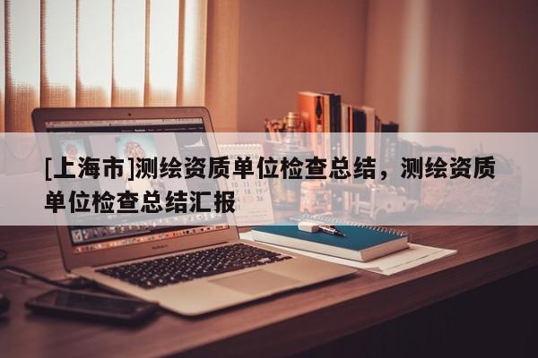 [上海市]测绘资质单位检查总结，测绘资质单位检查总结汇报