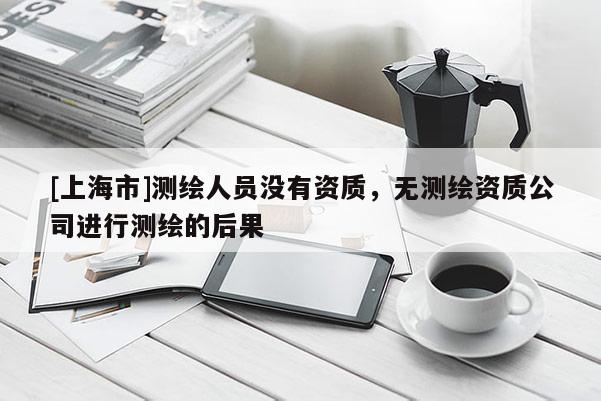 [上海市]测绘人员没有资质，无测绘资质公司进行测绘的后果