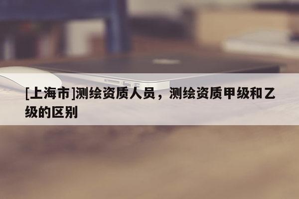 [上海市]测绘资质人员，测绘资质甲级和乙级的区别