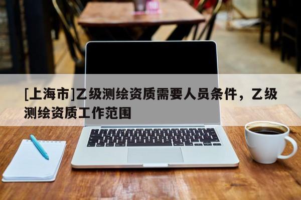 [上海市]乙级测绘资质需要人员条件，乙级测绘资质工作范围