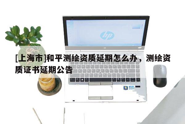 [上海市]和平测绘资质延期怎么办，测绘资质证书延期公告