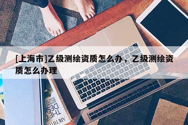 [上海市]乙级测绘资质怎么办，乙级测绘资质怎么办理