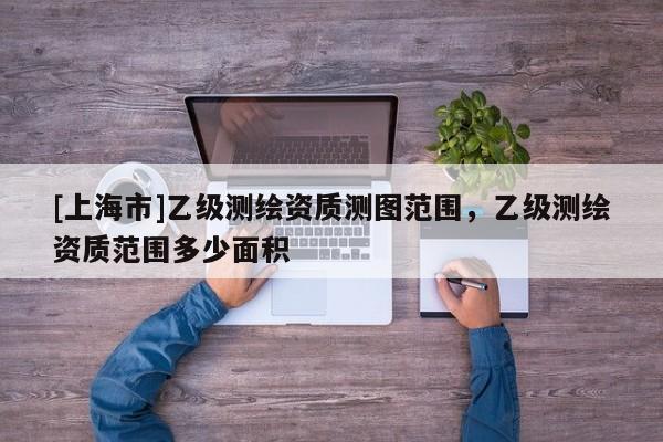 [上海市]乙级测绘资质测图范围，乙级测绘资质范围多少面积