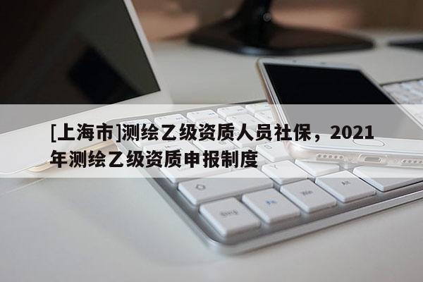 [上海市]测绘乙级资质人员社保，2021年测绘乙级资质申报制度
