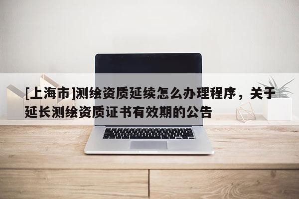[上海市]测绘资质延续怎么办理程序，关于延长测绘资质证书有效期的公告
